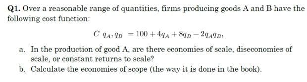 Q1. Over a reasonable range of quantities, firms producing goods A and B have the
following cost function:
C q4: IB = 100 + 4q4 +8qB-2449B
a. In the production of good A, are there economies of scale, diseconomies of
scale, or constant returns to scale?
b. Calculate the economies of scope (the way it is done in the book).
