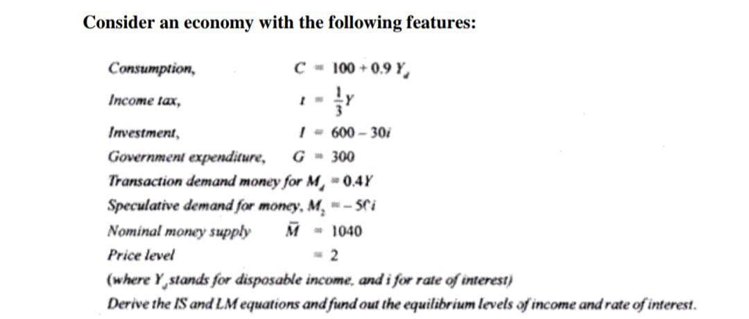 Consider an economy with the following features:
Consumption,
C - 100 + 0.9 Y,
Income tax,
Investment,
I- 600- 30i
Government expenditure,
G 300
Transaction demand money for M, 0.4Y
Speculative demand for money, M.
- 5Ci
Nominal money supply
M
1040
Price level
2
(where Y,stands for disposable income, and i for rate of interest)
Derive the IS and LM equations and fund out the equilibrium levels of income and rate of interest.
