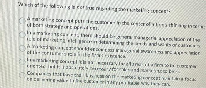 Which of the following is not true regarding the marketing concept?
A marketing concept puts the customer in the center of a firm's thinking in terms
of both strategy and operations.
In a marketing concept, there should be general managerial appreciation of the
role of marketing intelligence in determining the needs and wants of customers.
A marketing concept should encompass managerial awareness and appreciation
of the consumer's role in the firm's existence.
In a marketing concept it is not necessary for all areas of a firm to be customer
oriented, but it is absolutely necessary for sales and marketing to be so.
Companies that base their business on the marketing concept maintain a focus
on delivering value to the customer in any profitable way they can.
