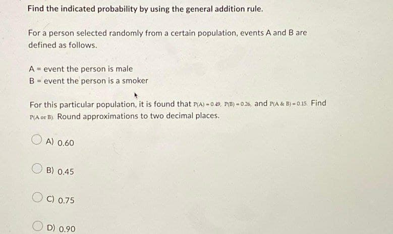 Find the indicated probability by using the general addition rule.
For a person selected randomly from a certain population, events A and B are
defined as follows.
A = event the person is male
B = event the person is a smoker
For this particular population, it is found that P(A) -0.49, P(B) = 0.26, and P(A & B) = 0.15. Find
P(A or B). Round approximations to two decimal places.
OA) 0.60
B) 0.45
OC) 0.75
D) 0.90