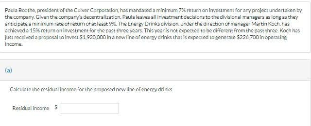 Paula Boothe, president of the Culver Corporation, has mandated a minimum 7% return on investment for any project undertaken by
the company. Given the company's decentralization, Paula leaves all investment decisions to the divisional managers as long as they
anticipate a minimum rate of return of at least 9%. The Energy Drinks division, under the direction of manager Martin Koch, has
achieved a 15% return on investment for the past three years. This year is not expected to be different from the past three. Koch has
just received a proposal to invest $1,920,000 in a new line of energy drinks that is expected to generate $226,700 in operating
income.
(a)
Calculate the residual income for the proposed new line of energy drinks.
Residual income $