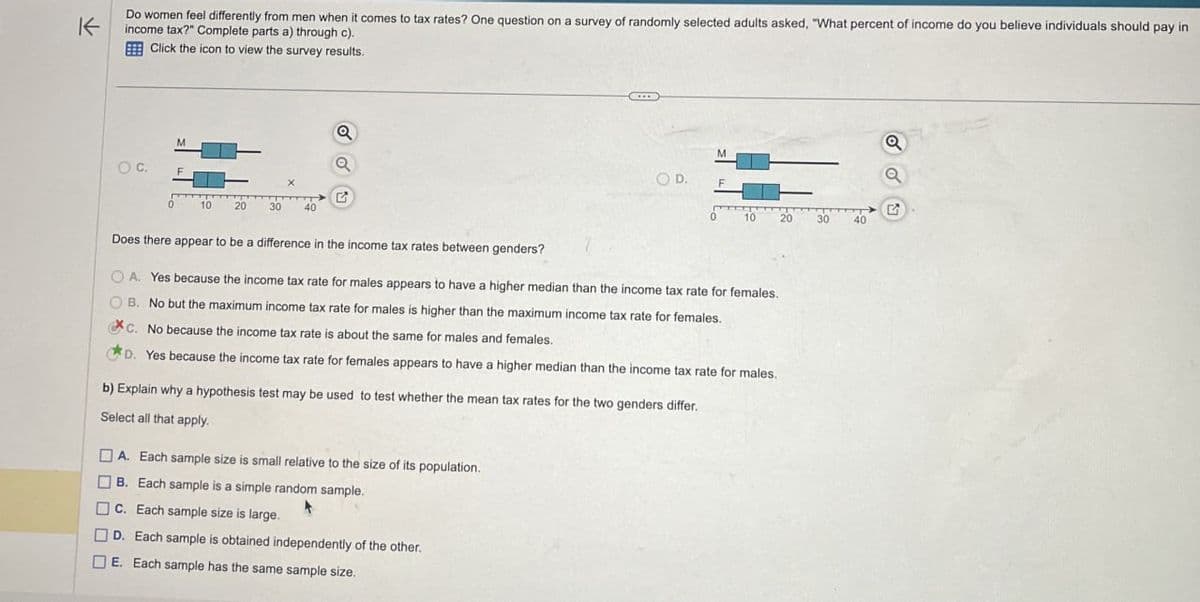 K
Do women feel differently from men when it comes to tax rates? One question on a survey of randomly selected adults asked, "What percent of income do you believe individuals should pay in
income tax?" Complete parts a) through c).
Click the icon to view the survey results.
M
OC.
a
a
G
0
10
20
30
40
O D.
a
G
10
20
30
40
Does there appear to be a difference in the income tax rates between genders?
OA. Yes because the income tax rate for males appears to have a higher median than the income tax rate for females.
B. No but the maximum income tax rate for males is higher than the maximum income tax rate for females.
C. No because the income tax rate is about the same for males and females.
D. Yes because the income tax rate for females appears to have a higher median than the income tax rate for males.
b) Explain why a hypothesis test may be used to test whether the mean tax rates for the two genders differ.
Select all that apply.
A. Each sample size is small relative to the size of its population.
B. Each sample is a simple random sample.
C. Each sample size is large.
D. Each sample is obtained independently of the other.
E. Each sample has the same sample size.