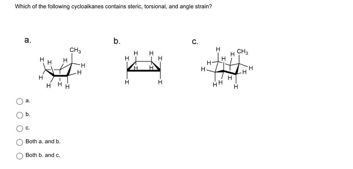 Which of the following cycloalkanes contains steric, torsional, and angle strain?
a.
a.
b.
b.
C.
CH3
H
H
H H
H
H
CH3
H
H
H
H
H
1
H-
H
H
H
H
H
H
HH
H
C.
Both a. and b.
Both b. and c.