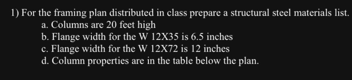 1) For the framing plan distributed in class prepare a structural steel materials list.
a. Columns are 20 feet high
b. Flange width for the W 12X35 is 6.5 inches
c. Flange width for the W 12X72 is 12 inches
d. Column properties are in the table below the plan.