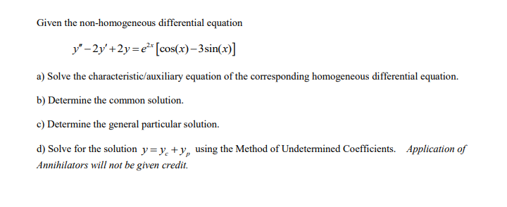 Given the non-homogeneous differential equation
y" -2y' +2y= e"[cos(x)– 3sin(x)]
a) Solve the characteristic/auxiliary equation of the corresponding homogeneous differential equation.
b) Determine the common solution.
c) Determine the general particular solution.
d) Solve for the solution y=y, +y, using the Method of Undetermined Coefficients. Application of
Annihilators will not be given credit.
