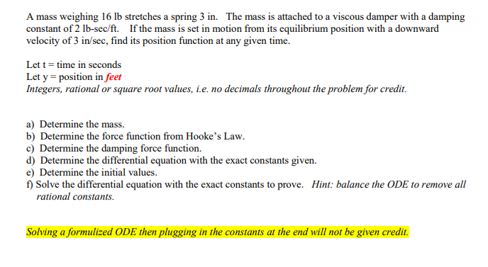 A mass weighing 16 lb stretches a spring 3 in. The mass is attached to a viscous damper with a damping
constant of 2 lb-sec/ft. If the mass is set in motion from its equilibrium position with a downward
velocity of 3 in/sec, find its position function at any given time.
Let t = time in seconds
Let y = position in feet
Integers, rational or square root values, i.e. no decimals throughout the problem for credit.
a) Determine the mass.
b) Determine the force function from Hooke's Law.
c) Determine the damping force function.
d) Determine the differential equation with the exact constants given.
e) Determine the initial values.
f) Solve the differential equation with the exact constants to prove. Hint: balance the ODE to remove all
rational constants.
Solving a formulized ODE then plugging in the constants at the end will not be given credit.
