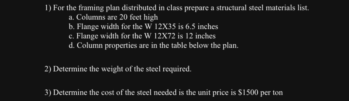 1) For the framing plan distributed in class prepare a structural steel materials list.
a. Columns are 20 feet high
b. Flange width for the W 12X35 is 6.5 inches
c. Flange width for the W 12X72 is 12 inches
d. Column properties are in the table below the plan.
2) Determine the weight of the steel required.
3) Determine the cost of the steel needed is the unit price is $1500 per ton