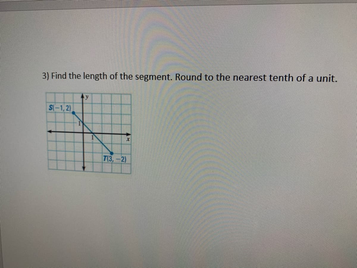 ### Problem 3: Finding the Length of a Segment

**Question:** 
Find the length of the segment. Round to the nearest tenth of a unit.

**Diagram:**
The diagram provided is a coordinate plane with two points marked:
- Point S is located at (-1, 2).
- Point T is located at (3, -2).

A line segment connects points S and T.

### Explanation:

To find the length of the segment ST, we use the distance formula for two points \((x_1, y_1)\) and \((x_2, y_2)\):

\[ \text{Distance} = \sqrt{(x_2 - x_1)^2 + (y_2 - y_1)^2} \]

For points \((x_1, y_1) = (-1, 2)\) and \((x_2, y_2) = (3, -2)\):

1. Substitute the coordinates into the distance formula:
\[ \text{Distance} = \sqrt{(3 - (-1))^2 + (-2 - 2)^2} \]

2. Simplify the expressions inside the square root:
\[ \text{Distance} = \sqrt{(3 + 1)^2 + (-2 - 2)^2} \]
\[ \text{Distance} = \sqrt{(4)^2 + (-4)^2} \]

3. Calculate the squares:
\[ \text{Distance} = \sqrt{16 + 16} \]
\[ \text{Distance} = \sqrt{32} \]

4. Simplify the square root:
\[ \text{Distance} = \sqrt{32} \approx 5.7 \]

### Conclusion:
The length of the segment ST, rounded to the nearest tenth, is approximately **5.7 units**.