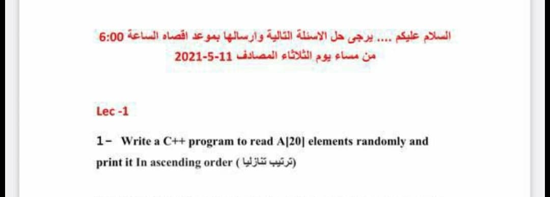 السلام عليكم . . . . يرجی حل الأسئلة التالية وارسالها بموعد اقصاه الساعة 0 6:0
من مساء يوم الثلاثاء المصادف 1 1-5-2021
Lec -1
1- Write a C++ program to read A[20] elements randomly and
print it In ascending order (W )
