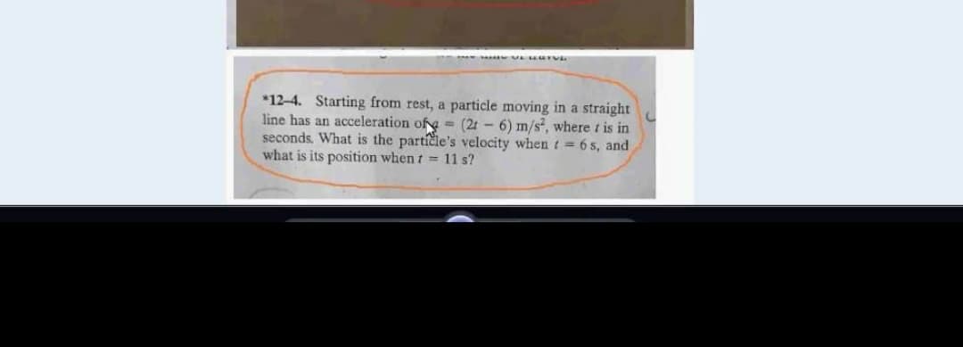 *12-4. Starting from rest, a particle moving in a straight
line has an acceleration of = (2t - 6) m/s", where t is in
seconds. What is the particle's velocity whent = 6 s, and
what is its position when t = 11 s?
