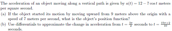 The acceleration of an object moving along a vertical path is given by a(t) = 12 - 7 cost meters
per square second.
(a) If the object started its motion by moving upward from 9 meters above the origin with a
speed of 7 meters per second, what is the object's position function?
(b) Use differentials to approximate the change in acceleration from t = 3 seconds to t =
seconds.
15x+2
10