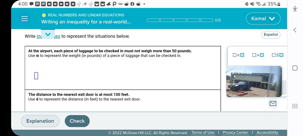 4:00
Write in
IWM
● REAL NUMBERS AND LINEAR EQUATIONS
Writing an inequality for a real-world...
00
les to represent the situations below.
At the airport, each piece of luggage to be checked in must not weigh more than 50 pounds.
Use w to represent the weight (in pounds) of a piece of luggage that can be checked in.
Explanation
The distance to the nearest exit door is at most 100 feet.
Used to represent the distance (in feet) to the nearest exit door.
Check
0/5
O<O
Kamal V
16.00:36
35%
□<口
Español
OSO
© 2022 McGraw Hill LLC. All Rights Reserved. Terms of Use | Privacy Center Accessibility
<
=
|||