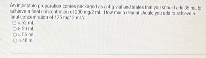 An injectable preparation comes packaged as a 4 g vial and states that you should add 35 mL to
achieve a final concentration of 200 mg/2 mL. How much diluent should you add to achieve a
final concentration of 125 mg/2 mL?
O a. 52 mL
O b.59 mL
O c. 55 mL
O d. 48 mL