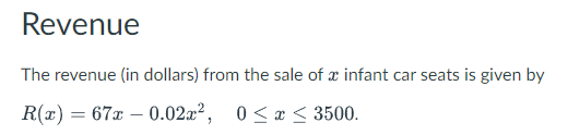 Revenue
The revenue (in dollars) from the sale of a infant car seats is given by
R(x) = 67x -0.02x², 0≤x≤ 3500.