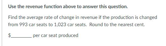 Use the revenue function above to answer this question.
Find the average rate of change in revenue if the production is changed
from 993 car seats to 1,023 car seats. Round to the nearest cent.
per car seat produced