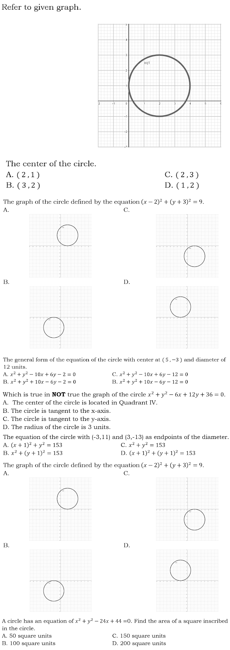 Refer to given graph.
eq1
The center of the circle.
A. (2,1)
В. (3,2)
С. (2,3)
D. (1,2)
The graph of the circle defined by the equation (x – 2)² + (y + 3)² = 9.
A.
С.
В.
D.
The general form of the equation of the circle with center at (5,-3) and diameter of
12 units.
A. x² + y2 – 10x + 6y – 2 = 0
B. x² + y? + 10x – 6y – 2 = 0
С. x2 + у? — 1Ох + 6у — 12 %3D о
B. x2 + y? + 10x – 6y – 12 = 0
Which is true in NOT true the graph of the circle x² + y2 – 6x + 12y + 36 = 0.
A. The center of the circle is located in Quadrant IV.
B. The circle is tangent to the x-axis.
C. The circle is tangent to the y-axis.
D. The radius of the circle is 3 units.
The equation of the circle with (-3,11) and (3,-13) as endpoints of the diameter.
A. (x + 1)2 + y2 = 153
B. x² + (y + 1)² = 153
C. x? + y? = 153
D. (x + 1)² + (y + 1)2 = 153
The graph of the circle defined by the equation (x – 2)² + (y + 3)² = 9.
A.
С.
В.
D.
A circle has an equation of x? + y? – 24x + 44 =0. Find the area of a square inscribed
in the circle.
C. 150 square units
A. 50 square units
B. 100 square units
D. 200 square units
