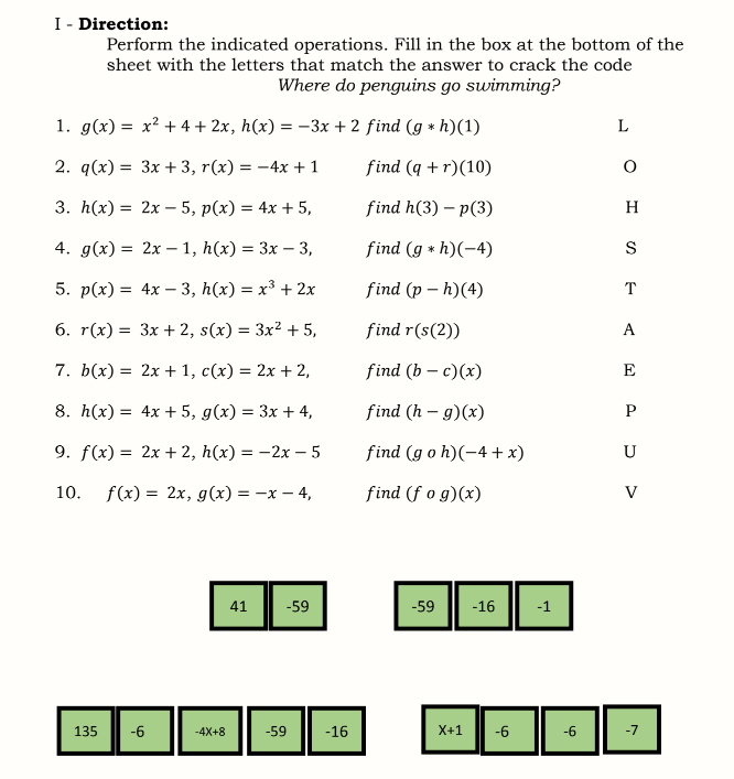 I- Direction:
Perform the indicated operations. Fill in the box at the bottom of the
sheet with the letters that match the answer to crack the code
Where do penguins go swimming?
1. g(x) = x? + 4 + 2x, h(x) = –3x + 2 find (g * h)(1)
2. q(x) %3D Зх + 3, r(x) %3D — 4х + 1
find (q + r)(10)
3. h(x) %3D 2х — 5, p(х) 3D 4х + 5,
find h(3) – p(3)
H
4. g(x) %3D 2х — 1, h(x) 3 3х — 3,
find (g * h)(-4)
S
5. p(x) %3D 4x — 3, h(x) %3 х3 + 2х
find (p – h)(4)
T
6. r(x) %3D Зх + 2, s(x) %3D Зx? + 5,
find r(s(2))
A
7. b(x) = 2x + 1, c(x) = 2x + 2,
find (b – c)(x)
E
8. h(x) = 4x + 5, g(x) = 3x + 4,
find (h – g)(x)
P
9. f(x) %3D 2x + 2, h(x) 3D — 2х — 5
find (g o h)(-4 + x)
U
10. f(x) = 2x, g(x) = -x – 4,
find (f o g)(x)
V
41
-59
-59
-16
-1
135
-6
-4X+8
-59
-16
X+1
-6
-6
-7
