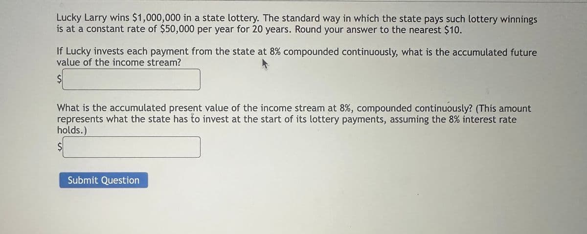 Lucky Larry wins $1,000,000 in a state lottery. The standard way in which the state pays such lottery winnings
is at a constant rate of $50,000 per year for 20 years. Round your answer to the nearest $10.
If Lucky invests each payment from the state at 8% compounded continuously, what is the accumulated future
value of the income stream?
What is the accumulated present value of the income stream at 8%, compounded continuously? (This amount
represents what the state has to invest at the start of its lottery payments, assuming the 8% interest rate
holds.)
Submit Question