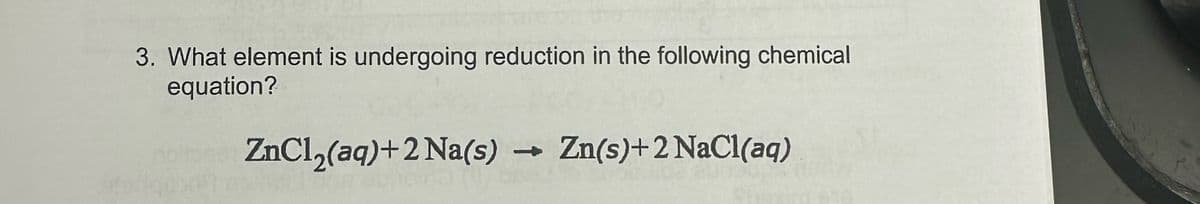 3. What element is undergoing reduction in the following chemical
equation?
ZnCl2(aq) + 2 Na(s) → Zn(s)+2 NaCl(aq)