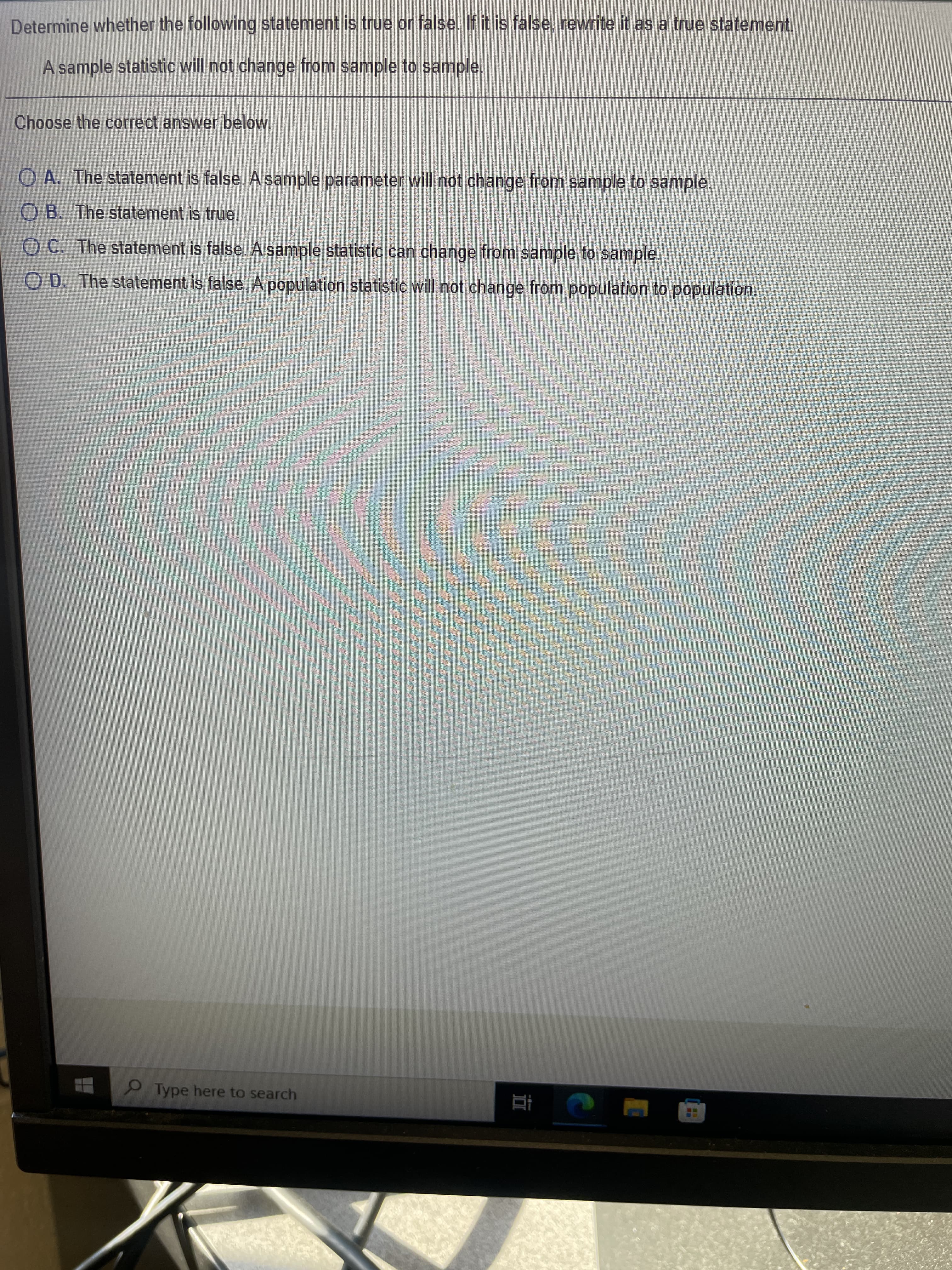 Determine whether the following statement is true or false. If it is false, rewrite it as a true statement.
A sample statistic will not change from sample to sample.
Choose the correct answer below.
O A. The statement is false. A sample parameter will not change from sample to sample.
O B. The statement is true.
OC. The statement is false Asample statistic can change from sample to sample.
O D. The statement is false. A population statistic will not change from population to population.
9Type here to search
直
