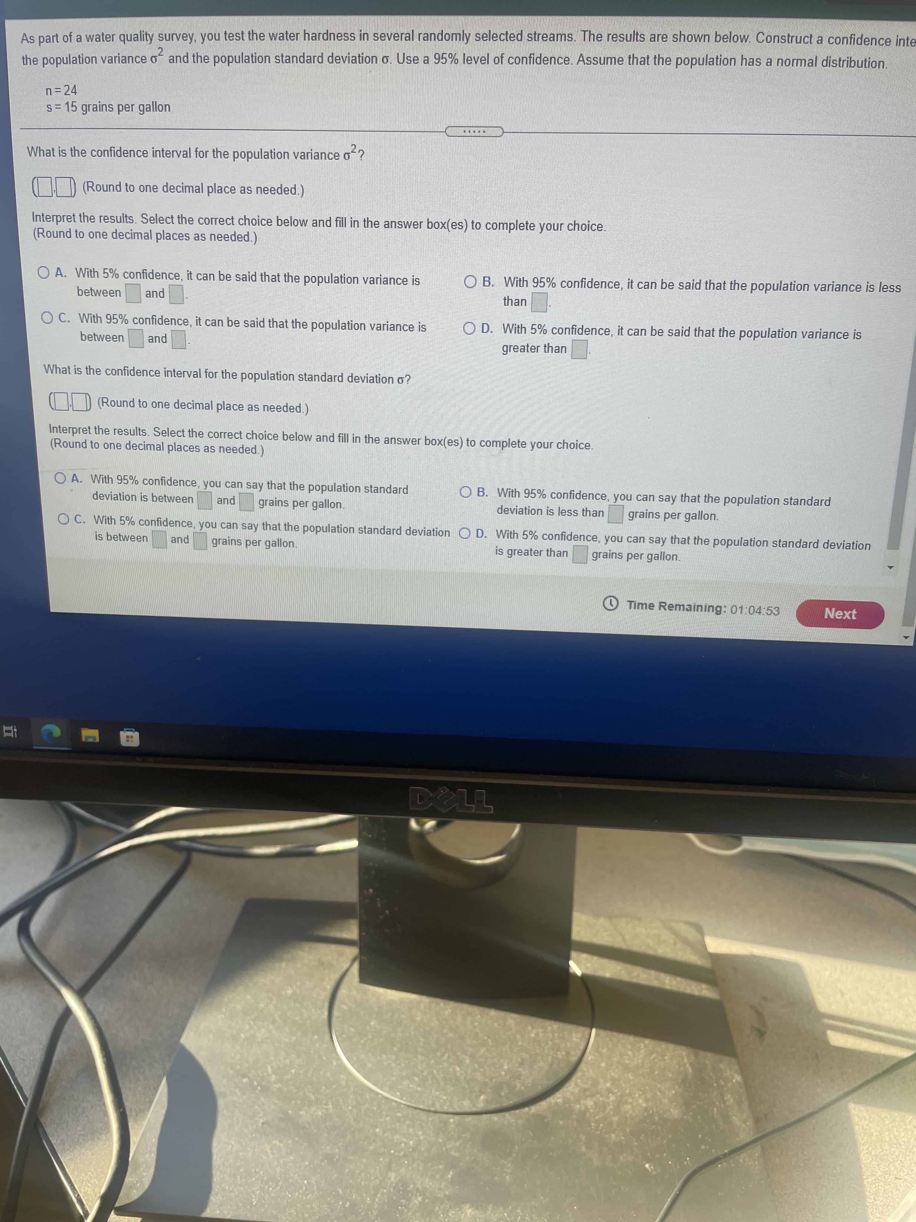五
As part of a water quality survey,. you test the water hardness in several randomly selected streams. The results are shown below. Construct a confidence inte
and the population standard deviation o. Use a 95% level of confidence. Assume that the population has a normal distribution.
n=24
s= 15 grains per gallon
....D
What is the confidence interval for the population variance o ?
| | D (Round to one decimal place as needed.)
Interpret the results. Select the correct choice below and fill in the answer box(es) to complete your choice.
(Round to one decimal places as needed.)
O A. With 5% confidence, it can be said that the population variance is
O B. With 95% confidence, it can be said that the population variance is less
between
than
pue
OC. With 95% confidence, it can be said that the population variance is
O D. With 5% confidence, it can be said that the population variance is
between
greater than
pue
What is the confidence interval for the population standard deviation o?
CHD (Round to one decimal place as needed.
Interpret the results. Select the correct choice below and fill in the answer box(es) to complete your choice.
(Round to one decimal places as needed.)
OA. With 95% confidence, you can say that the population standard
O B. With 95% confidence, you can say that the population standard
deviation is between
pue
grains per gallon.
deviation is less than
grains per gallon.
OC. With 5% confidence, you can say that the population standard deviation O D. With 5% confidence, you can say that the population standard deviation
is between
and
grains per gallon.
is greater than
grains per gallon.
O Time Remaining: 01:04:53
Next

