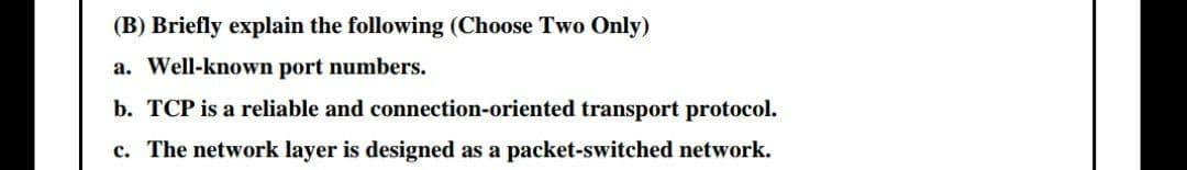 (B) Briefly explain the following (Choose Two Only)
a. Well-known port numbers.
b. TCP is a reliable and connection-oriented transport protocol.
c. The network layer is designed as a packet-switched network.