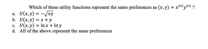 Which of these utility functions represent the same preferences as (x, y) = x0.5y0.5 ?
a. U(x, y) = -√xy
b. U(x, y) = x+y
c. U(x, y) = lnx + Iny
d. All of the above represent the same preferences