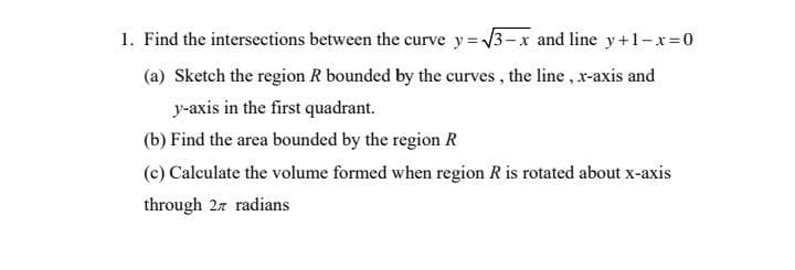 1. Find the intersections between the curve y=√√3-x and line y+1-x=0
(a) Sketch the region R bounded by the curves, the line, x-axis and
y-axis in the first quadrant.
(b) Find the area bounded by the region R
(c) Calculate the volume formed when region R is rotated about x-axis
through 27 radians