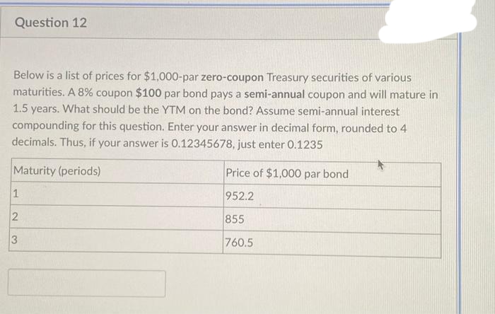 Question 12
Below is a list of prices for $1,000-par zero-coupon Treasury securities of various
maturities. A 8 % coupon $100 par bond pays a semi-annual coupon and will mature in
1.5 years. What should be the YTM on the bond? Assume semi-annual interest
compounding for this question. Enter your answer in decimal form, rounded to 4
decimals. Thus, if your answer is 0.12345678, just enter 0.1235
Maturity (periods)
1
2
3
Price of $1,000 par bond
952.2
855
760.5