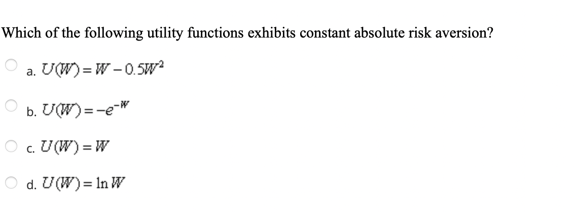 Which of the following utility functions exhibits constant absolute risk aversion?
a. U(W) =W-0.5W²
b. U(W) = -e-w
c. U (W) = W
d. U(W) = In W