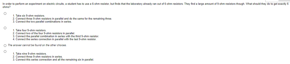 In order to perform an experiment on electric circuits, a student has to use a 6-ohm resistor, but finds that the laboratory already ran out of 6-ohm resistors. They find a large amount of 9-ohm resistors though. What should they do to get exactly 6
ohms?
1. Take six 9-ohm resistors.
2. Connect three 9-ohm resistors in parallel and do the same for the remaining three.
3. Connect the two parallel combinations in series.
O
1. Take four 9-ohm resistors.
2. Connect two of the four 9-ohm resistors in parallel.
3. Connect the parallel combination in series with the third 9-ohm resistor.
4. Connect the series connection in parallel with the last 9-ohm resistor.
O The answer cannot be found on the other choices.
1. Take nine 9-ohm resistors.
2. Connect three 9-ohm resistors in series.
3. Connect this series connection and all the remaining six in parallel.
00