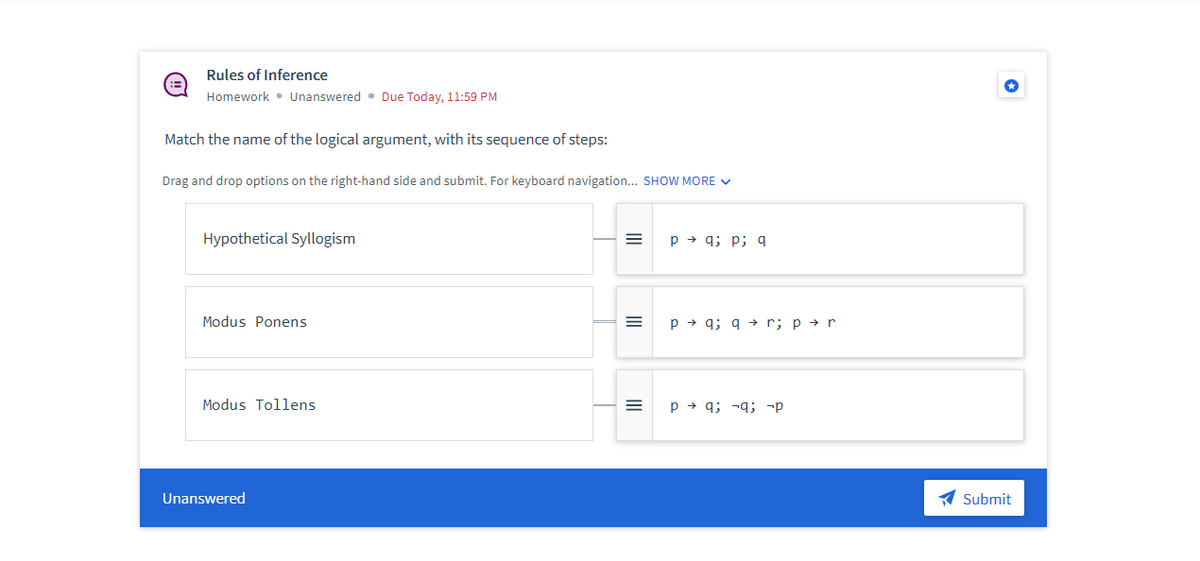 Rules of Inference
Homework Unanswered. Due Today, 11:59 PM
Match the name of the logical argument, with its sequence of steps:
Drag and drop options on the right-hand side and submit. For keyboard navigation... SHOW MORE ✓
Hypothetical Syllogism
Modus Ponens
Modus Tollens
Unanswered
=
=
|||
=
pq; p; q
p →q; q→ r; p → r
Pq; q; p
Submit