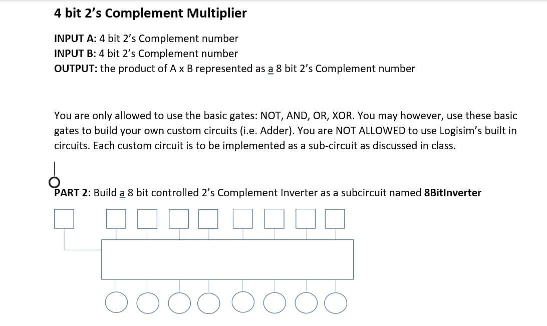 4 bit 2's Complement Multiplier
INPUT A: 4 bit 2's Complement number
INPUT B: 4 bit 2's Complement number
OUTPUT: the product of A x B represented as a 8 bit 2's Complement number
You are only allowed to use the basic gates: NOT, AND, OR, XOR. You may however, use these basic
gates to build your own custom circuits (i.e. Adder). You are NOT ALLOWED to use Logisim's built in
circuits. Each custom circuit is to be implemented as a sub-circuit as discussed in class.
PART 2: Build a 8 bit controlled 2's Complement Inverter as a subcircuit named 8BitInverter
