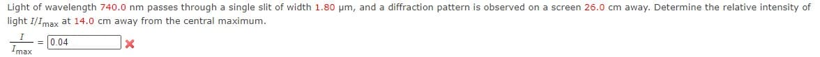 Light of wavelength 740.0 nm passes through a single slit of width 1.80 μm, and a diffraction pattern is observed on a screen 26.0 cm away. Determine the relative intensity of
light I/Imax at 14.0 cm away from the central maximum.
0.04
X
max