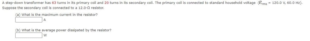 A step-down transformer has 63 turns in its primary coil and 20 turns in its secondary coil. The primary coil is connected to standard household voltage (Erms = 120.0 V, 60.0 Hz).
Suppose the secondary coil is connected to a 12.0-0 resistor.
(a) What is the maximum current in the resistor?
(b) What is the average power dissipated by the resistor?
W