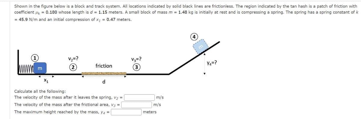 Shown in the figure below is a block and track system. All locations indicated by solid black lines are frictionless. The region indicated by the tan hash is a patch of friction with
coefficient k = 0.180 whose length is d = 1.15 meters. A small block of mass m = 1.48 kg is initially at rest and is compressing a spring. The spring has a spring constant of k
= 45.9 N/m and an initial compression of x₁ = 0.47 meters.
(1)
m
V₂=?
2
friction
d
Calculate all the following:
The velocity of the mass after it leaves the spring, V₂ =
The velocity of the mass after the frictional area, V3 =
The maximum height reached by the mass, y4 =
V3 = ?
m/s
m/s
meters
m
Y4=?