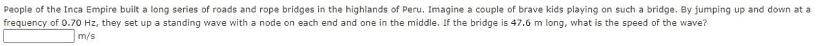 People of the Inca Empire built a long series of roads and rope bridges in the highlands of Peru. Imagine a couple of brave kids playing on such a bridge. By jumping up and down at a
frequency of 0.70 Hz, they set up a standing wave with a node on each end and one in the middle. If the bridge is 47.6 m long, what is the speed of the wave?
m/s