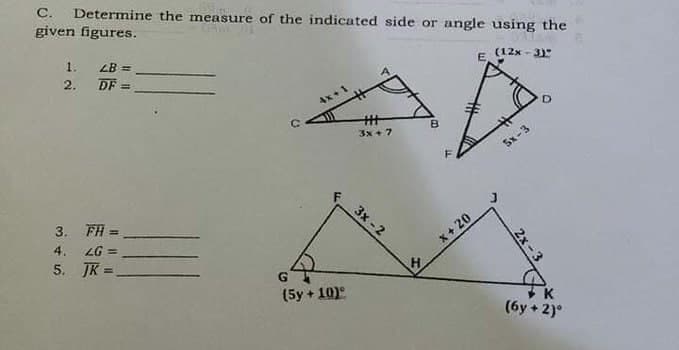 Determine the measure of the indicated side or angle using the
given figures.
C.
1.
LB =
E
(12x - 3
2.
DF
3x + 7
5x-3
3x -2
3. FH =
4. LG =
5. JK
%3D
x+ 20
H
(5y + 10)°
K
(6y + 2)°
2x -3
