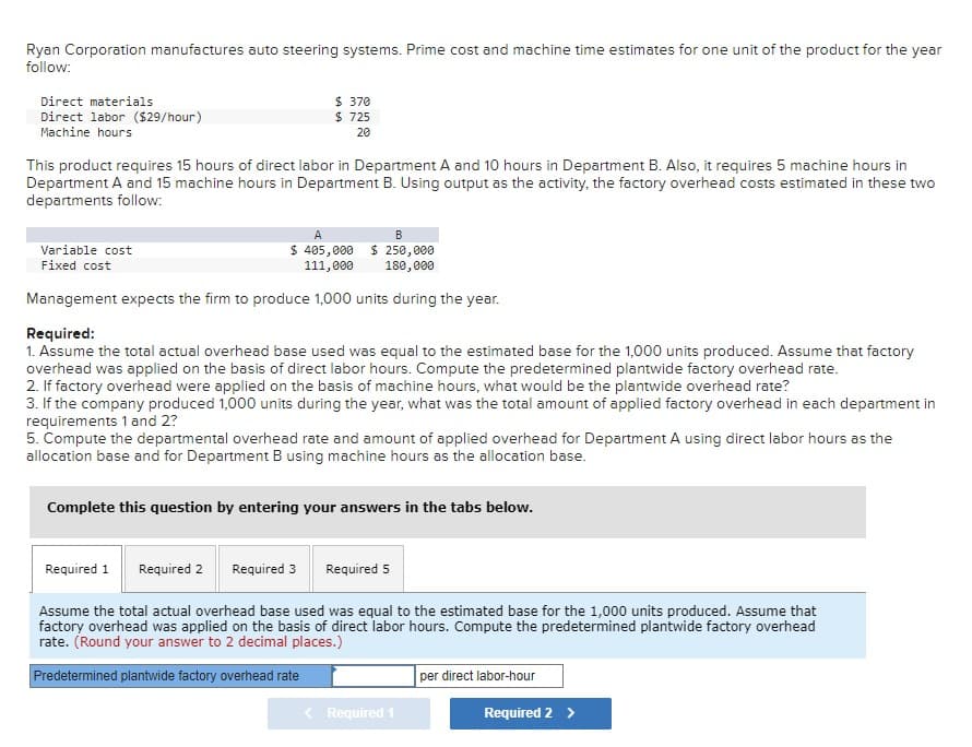 Ryan Corporation manufactures auto steering systems. Prime cost and machine time estimates for one unit of the product for the year
follow:
Direct materials
Direct labor ($29/hour)
Machine hours
$ 370
$ 725
20
This product requires 15 hours of direct labor in Department A and 10 hours in Department B. Also, it requires 5 machine hours in
Department A and 15 machine hours in Department B. Using output as the activity, the factory overhead costs estimated in these two
departments follow:
Variable cost
Fixed cost
A
$ 405,000
111,000
B
$250,000
180,000
Management expects the firm to produce 1,000 units during the year.
Required:
1. Assume the total actual overhead base used was equal to the estimated base for the 1,000 units produced. Assume that factory
overhead was applied on the basis of direct labor hours. Compute the predetermined plantwide factory overhead rate.
2. If factory overhead were applied on the basis of machine hours, what would be the plantwide overhead rate?
3. If the company produced 1,000 units during the year, what was the total amount of applied factory overhead in each department in
requirements 1 and 2?
5. Compute the departmental overhead rate and amount of applied overhead for Department A using direct labor hours as the
allocation base and for Department B using machine hours as the allocation base.
Complete this question by entering your answers in the tabs below.
Required 1 Required 2 Required 3
Required 5
Assume the total actual overhead base used was equal to the estimated base for the 1,000 units produced. Assume that
factory overhead was applied on the basis of direct labor hours. Compute the predetermined plantwide factory overhead
rate. (Round your answer to 2 decimal places.)
Predetermined plantwide factory overhead rate
per direct labor-hour
< Required 1
Required 2 >