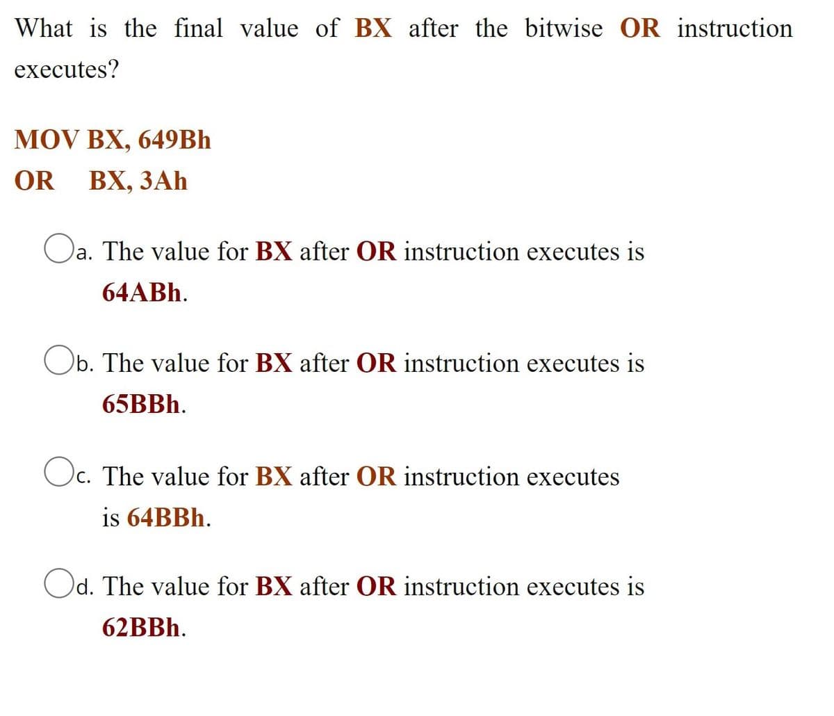 What is the final value of BX after the bitwise OR instruction
executes?
MOV BX, 649BH
OR
ВХ, ЗАҺ
Oa. The value for BX after OR instruction executes is
64ABH.
Ob. The value for BX after OR instruction executes is
65BBH.
Oc. The value for BX after OR instruction executes
is 64BBH.
Od. The value for BX after OR instruction executes is
62BBH.
