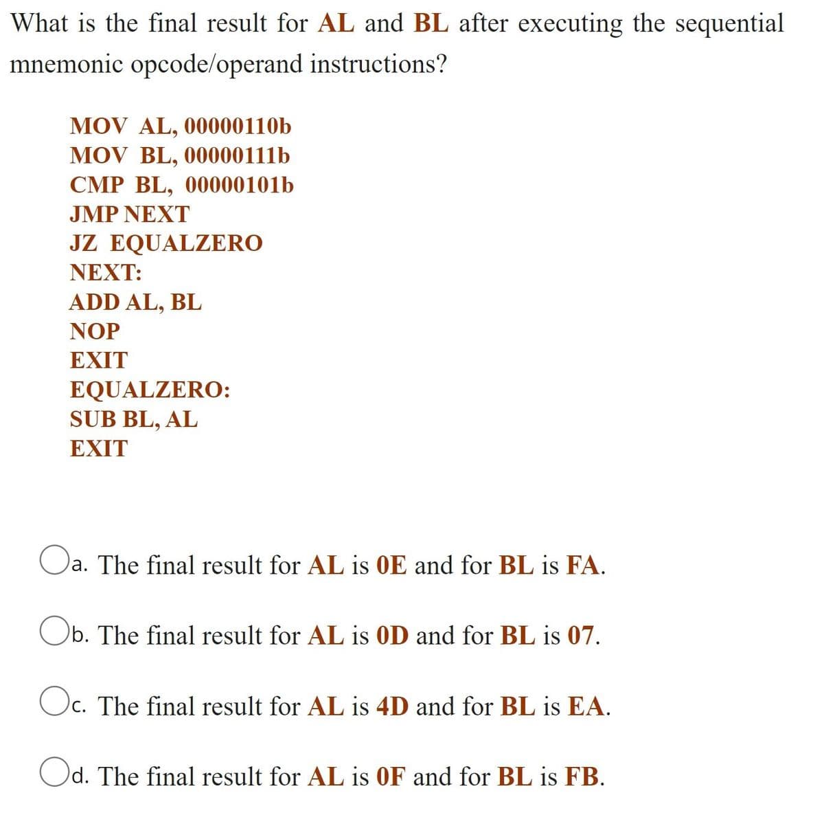 What is the final result for AL and BL after executing the sequential
mnemonic opcode/operand instructions?
MOV AL, 00000110b
MOV BL, 00000111b
CMP BL, 00000101b
JMP NEXT
JZ EQUALZERO
ΝEXT:
ADD AL, BL
NOP
EXIT
EQUALZERO:
SUB BL, AL
ΕXIT
a. The final result for AL is 0E and for BL is FA.
Ob. The final result for AL is 0D and for BL is 07.
Oc. The final result for AL is 4D and for BL is EA.
Od. The final result for AL is OF and for BL is FB.
