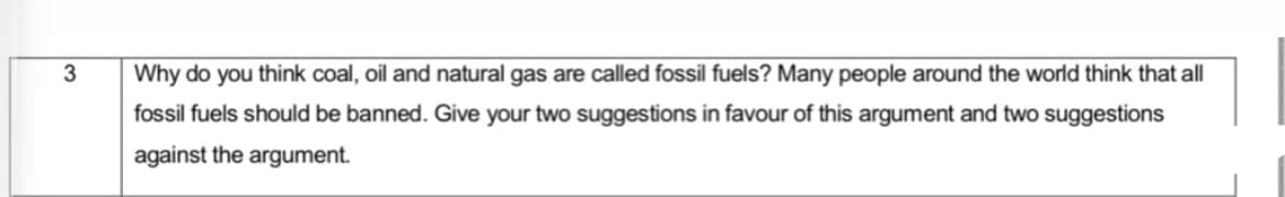 3
Why do you think coal, oil and natural gas are called fossil fuels? Many people around the world think that all
fossil fuels should be banned. Give your two suggestions in favour of this argument and two suggestions
against the argument.
