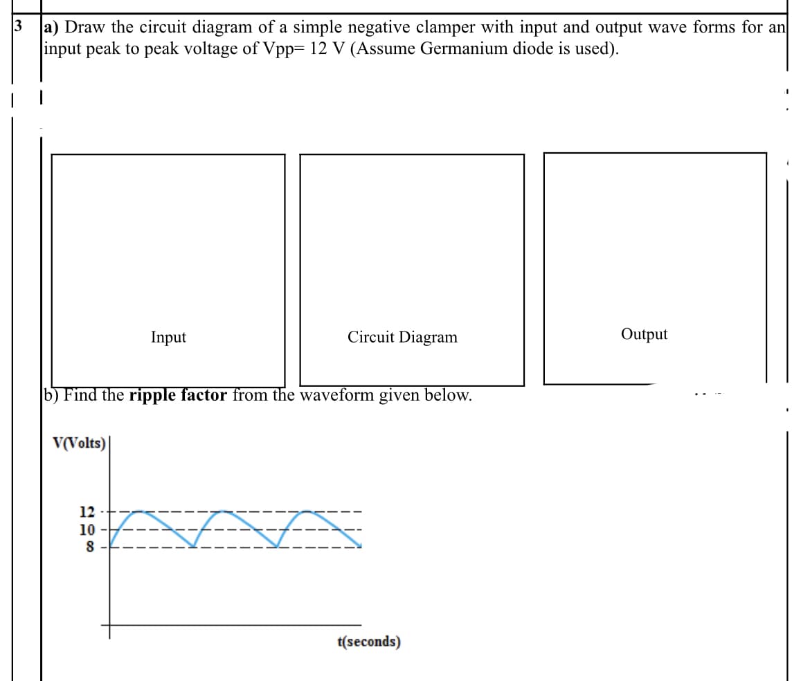 3
a) Draw the circuit diagram of a simple negative clamper with input and output wave forms for an
input peak to peak voltage of Vpp= 12 V (Assume Germanium diode is used).
Input
Circuit Diagram
Output
b) Find the ripple factor from the waveform given below.
V(Volts)|
AAA
12
10
8 -
t(seconds)
