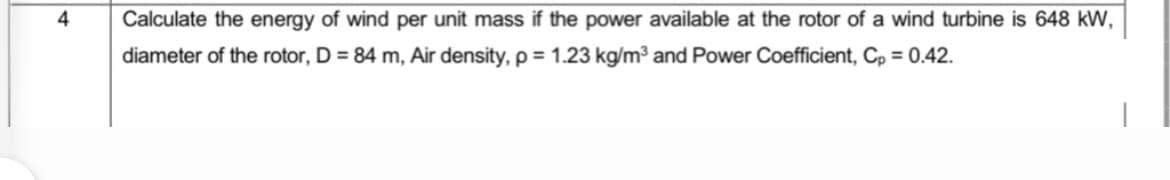 4
Calculate the energy of wind per unit mass if the power available at the rotor of a wind turbine is 648 kW,
diameter of the rotor, D = 84 m, Air density, p = 1.23 kg/m³ and Power Coefficient, Cp = 0.42.
