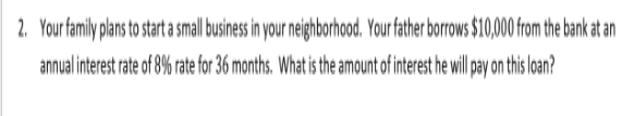 2. Your family plans to start a small business in your neighborhood. Your father borrows $10,000 from the bank at an
annual interest rate of 8% rate for 36 months. What is the amount of interest he ill pay on this loan?
