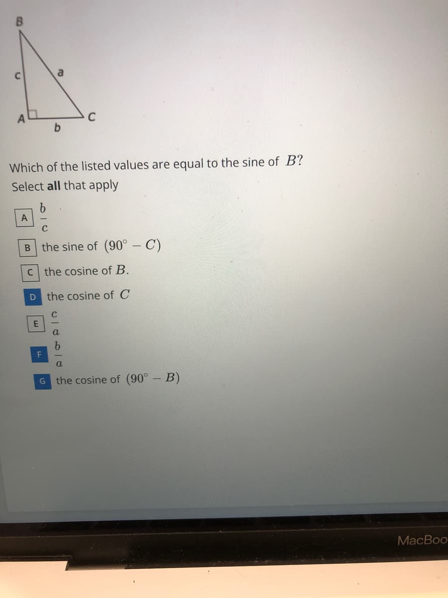 a
C
b.
Which of the listed values are equal to the sine of B?
Select all that apply
A
the sine of (90° - C)
B
c the cosine of B.
the cosine of C
E
F
G the cosine of (90° - B)
МacBoo
