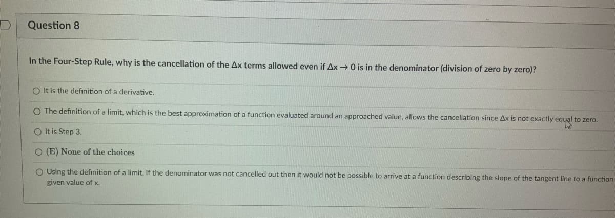 Question 8
In the Four-Step Rule, why is the cancellation of the Ax terms allowed even if Ax→ 0 is in the denominator (division of zero by zero)?
O It is the definition of a derivative.
O The definition of a limit, which is the best approximation of a function evaluated around an approached value, allows the cancellation since Ax is not exactly equal to zero.
O It is Step 3.
O (E) None of the choices
O Using the definition of a limit, if the denominator was not cancelled out then it would not be possible to arrive at a function describing the slope of the tangent line to a function
given value of x.