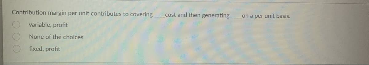 Contribution margin per unit contributes to covering.
variable, profit
None of the choices
fixed, profit
OOO
cost and then generating.
on a per unit basis.