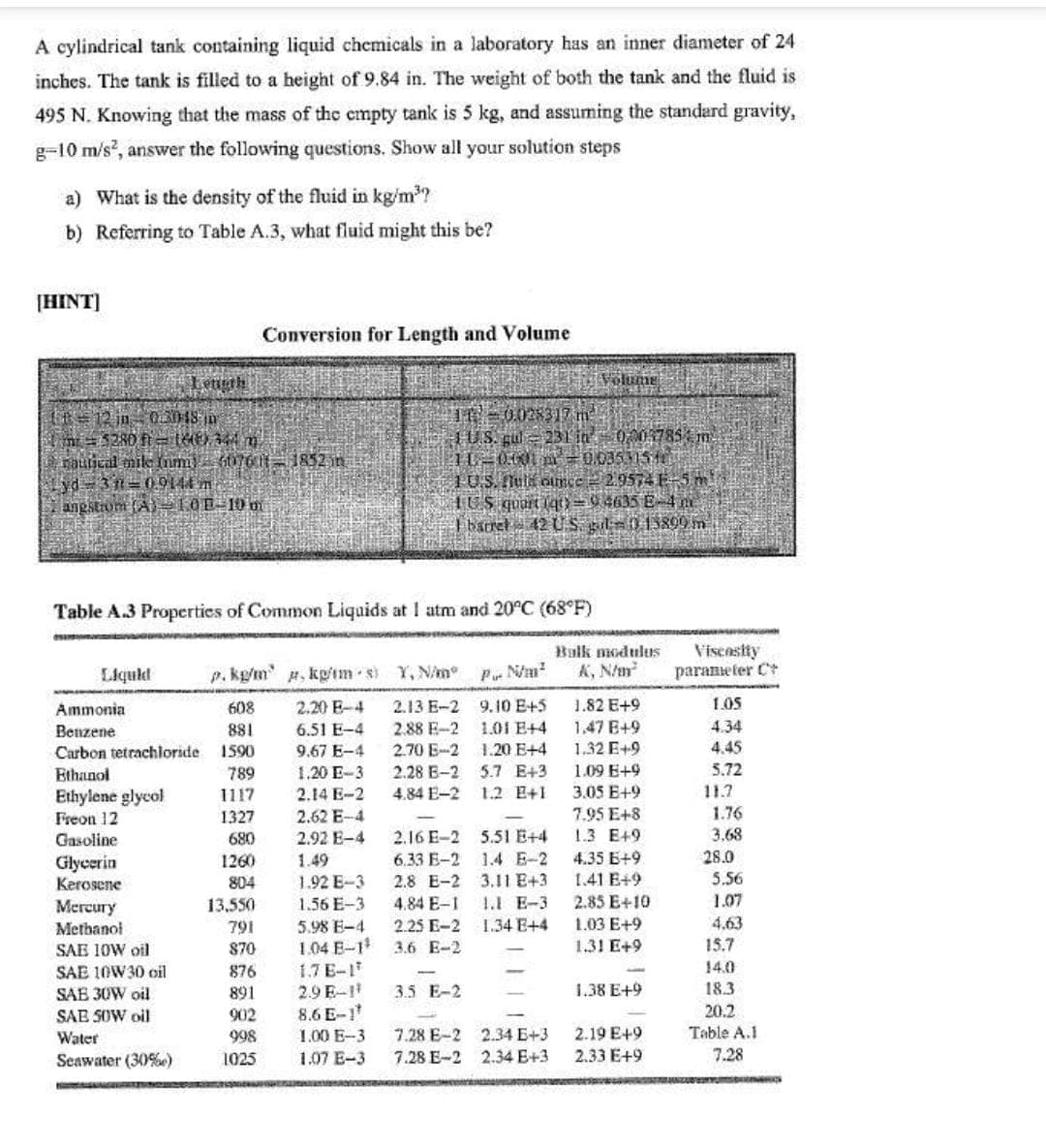 A cylindrical tank containing liquid chemicals in a laboratory has an inner diameter of 24
inches. The tank is filled to a height of 9.84 in. The weight of both the tank and the fluid is
495 N. Knowing that the mass of the empty tank is 5 kg, and assuming the standard gravity,
g-10 m/s, answer the following questions. Show all your solution steps
a) What is the density of the fluid in kg/m2?
b) Referring to Table A.3, what fluid might this be?
[HINT]
Conversion for Length and Volume
Lenth
Volume
IE=0028317 m
TU.S. gul231 in0003785 m.
hauical mile m 076 f-1852 in
HUS quart lqt)=9 4635 E-4 n
I baret - 42 U S. gil=015809 m
angstrom (A) -10E=10m
Table A.3 Properties of Common Liquids at I atm and 20°C (68°F)
Viscostty
paraneter C
Balk modulus
Liquld
p. kg/m , kp'im s) Y, N/m°
Pu Nm?
K, N/m
1.82 E+9
1.47 E+9
Ammonia
608
2.20 E-4
2.13 E-2
9.10 E+5
1.05
2.88 E-2
2.70 E-2
1.01 E+4
4.34
6.51 E-4
9.67 E-4
Benzene
881
Carbon tetrachloride
1590
1.20 E+4
1.32 E+9
4.45
5.72
5.7 E+3
1.2 E+1
1.09 E+9
3.05 E+9
Ethanol
789
1.20 E-3
2.28 E-2
Ethylene glycol
1117
2.14 E-2
4.84 E-2
11.7
1.76
3.68
Freon 12
1327
2.62 E-4
7.95 E+8
2.16 E-2 5.51 E+4
6.33 E-2
1.3 E+9
2.92 E-4
1.49
Gasoline
680
1.4 E-2
4.35 E+9
28.0
Glycerin
Kerosene
1260
804
1.92 E-3
2.8 E-2 3.11 E+3
1.41 E+9
5.56
1.07
13,550
791
2.85 E+10
1.03 E+9
Mercury
1.56 E-3
4.84 E-1
1.1 E-3
4.63
5.98 E-4
1.04 E-1
1.7 E-1
2.9 E-1
8.6 E-1
Metbanol
2.25 E-2
1.34 E+4
SAE 1OW oil
870
3.6 E-2
1.31 E+9
15.7
SAE 10W30 oil
876
14.0
3.5 E-2
1.38 E+9
18.3
SAE 30W oil
SAB SOW oil
891
20.2
Table A.1
902
Water
998
1.00 E-3
7.28 E-2 2.34 E+3
2.19 E+9
Seawater (30%e)
1025
1.07 E-3
7.28 E-2 2.34 E+3
2.33 E+9
7.28
