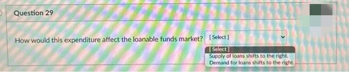 Question 29
How would this expenditure affect the loanable funds market? [Select]
[Select]
Supply of loans shifts to the right.
Demand for loans shifts to the right.